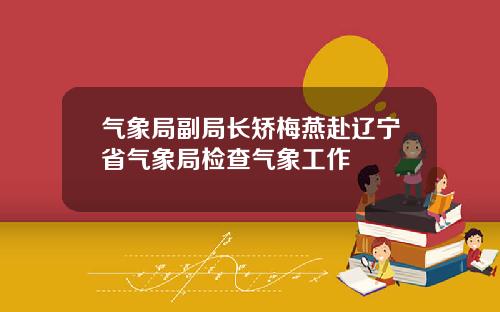 气象局副局长矫梅燕赴辽宁省气象局检查气象工作