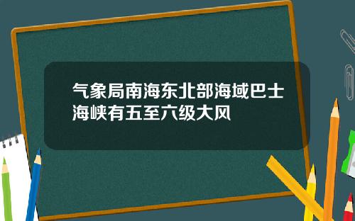 气象局南海东北部海域巴士海峡有五至六级大风