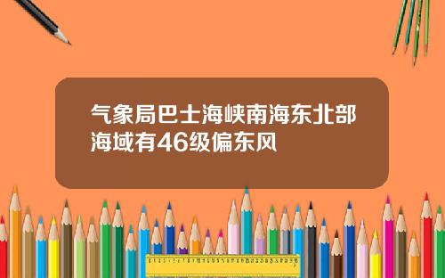 气象局巴士海峡南海东北部海域有46级偏东风