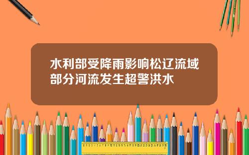 水利部受降雨影响松辽流域部分河流发生超警洪水