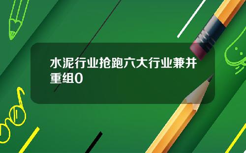 水泥行业抢跑六大行业兼并重组0