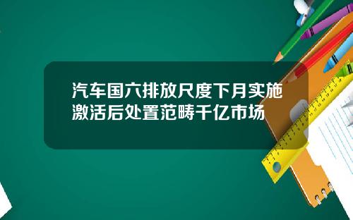 汽车国六排放尺度下月实施激活后处置范畴千亿市场