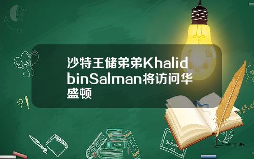 沙特王储弟弟KhalidbinSalman将访问华盛顿