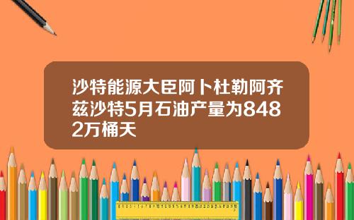 沙特能源大臣阿卜杜勒阿齐兹沙特5月石油产量为8482万桶天