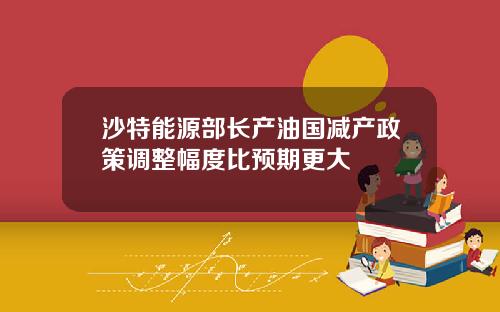 沙特能源部长产油国减产政策调整幅度比预期更大