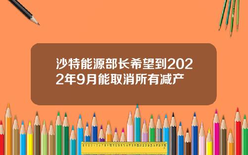 沙特能源部长希望到2022年9月能取消所有减产