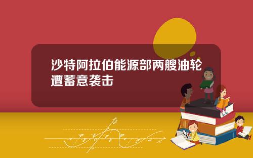 沙特阿拉伯能源部两艘油轮遭蓄意袭击