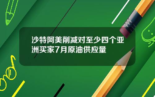 沙特阿美削减对至少四个亚洲买家7月原油供应量