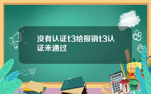 没有认证t3给报销t3认证未通过