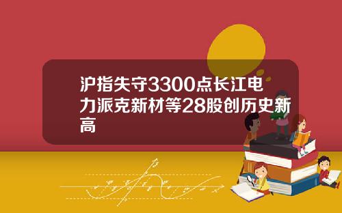 沪指失守3300点长江电力派克新材等28股创历史新高