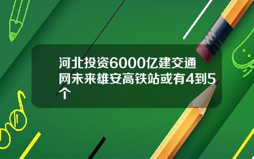 河北投资6000亿建交通网未来雄安高铁站或有4到5个