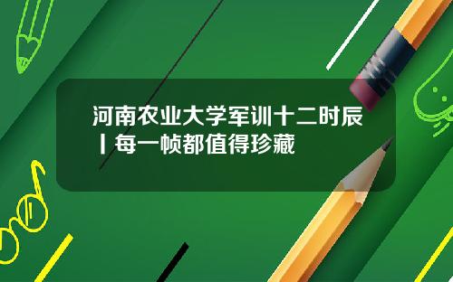 河南农业大学军训十二时辰丨每一帧都值得珍藏