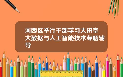 河西区举行干部学习大讲堂大数据与人工智能技术专题辅导