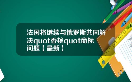 法国将继续与俄罗斯共同解决quot香槟quot商标问题【最新】