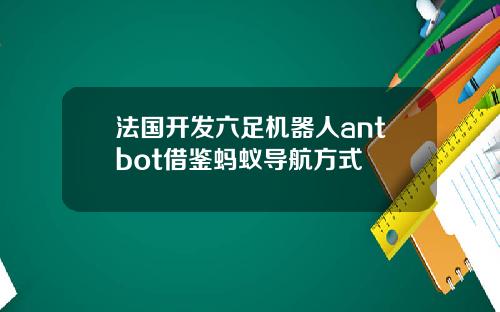 法国开发六足机器人antbot借鉴蚂蚁导航方式