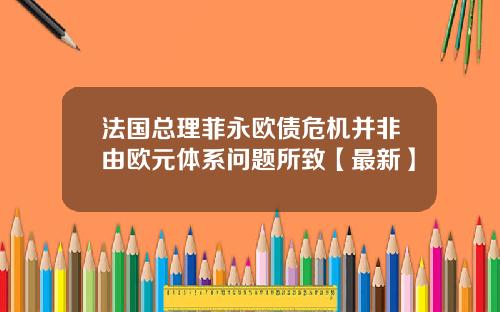 法国总理菲永欧债危机并非由欧元体系问题所致【最新】