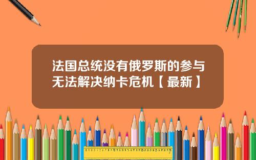法国总统没有俄罗斯的参与无法解决纳卡危机【最新】