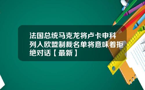 法国总统马克龙将卢卡申科列入欧盟制裁名单将意味着拒绝对话【最新】