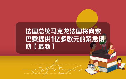 法国总统马克龙法国将向黎巴嫩提供1亿多欧元的紧急援助【最新】
