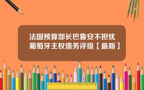 法国预算部长巴鲁安不担忧葡萄牙主权债务评级【最新】