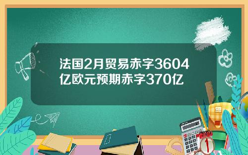 法国2月贸易赤字3604亿欧元预期赤字370亿