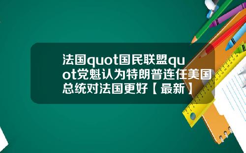 法国quot国民联盟quot党魁认为特朗普连任美国总统对法国更好【最新】