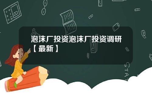 泡沫厂投资泡沫厂投资调研【最新】