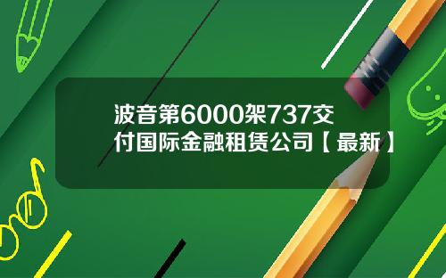 波音第6000架737交付国际金融租赁公司【最新】