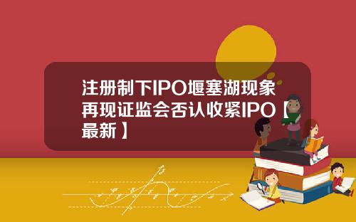 注册制下IPO堰塞湖现象再现证监会否认收紧IPO【最新】