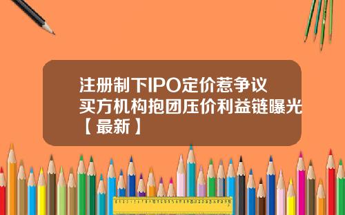 注册制下IPO定价惹争议买方机构抱团压价利益链曝光【最新】