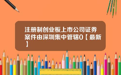 注册制创业板上市公司证券案件由深圳集中管辖0【最新】