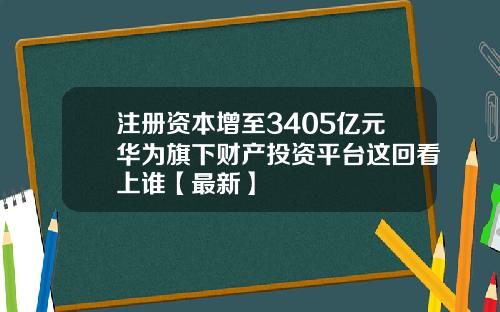注册资本增至3405亿元华为旗下财产投资平台这回看上谁【最新】