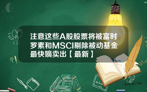 注意这些A股股票将被富时罗素和MSCI剔除被动基金最快嫡卖出【最新】