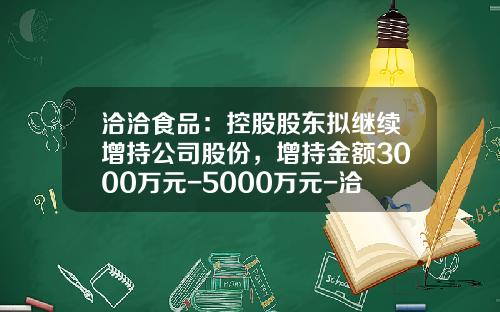 洽洽食品：控股股东拟继续增持公司股份，增持金额3000万元-5000万元-洽洽公司给的股份5万股