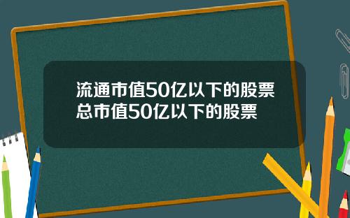 流通市值50亿以下的股票总市值50亿以下的股票