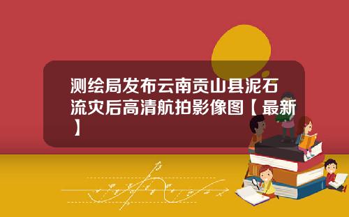 测绘局发布云南贡山县泥石流灾后高清航拍影像图【最新】