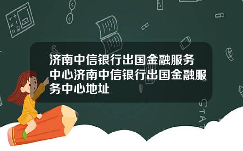 济南中信银行出国金融服务中心济南中信银行出国金融服务中心地址
