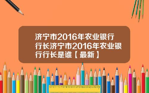 济宁市2016年农业银行行长济宁市2016年农业银行行长是谁【最新】