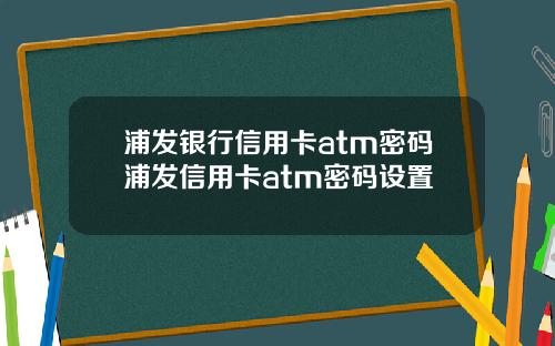 浦发银行信用卡atm密码浦发信用卡atm密码设置