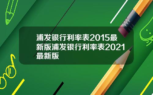 浦发银行利率表2015最新版浦发银行利率表2021最新版