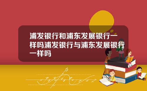 浦发银行和浦东发展银行一样吗浦发银行与浦东发展银行一样吗