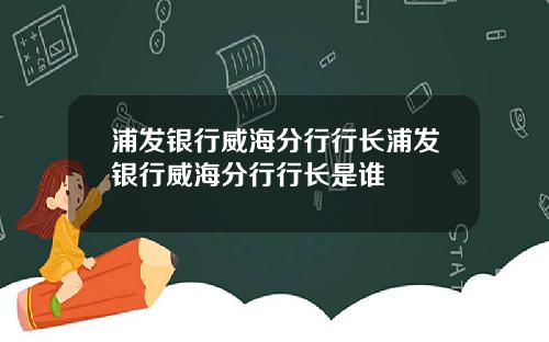 浦发银行威海分行行长浦发银行威海分行行长是谁