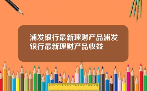浦发银行最新理财产品浦发银行最新理财产品收益