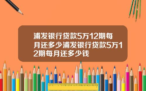 浦发银行贷款5万12期每月还多少浦发银行贷款5万12期每月还多少钱