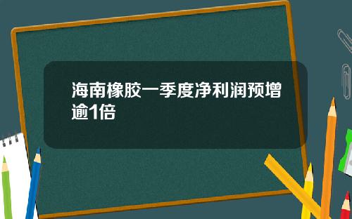 海南橡胶一季度净利润预增逾1倍