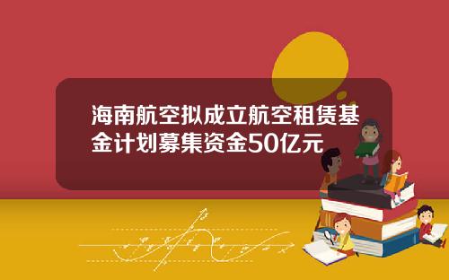 海南航空拟成立航空租赁基金计划募集资金50亿元