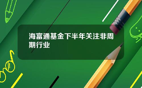 海富通基金下半年关注非周期行业