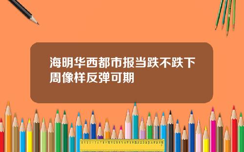 海明华西都市报当跌不跌下周像样反弹可期