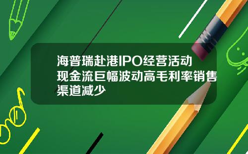 海普瑞赴港IPO经营活动现金流巨幅波动高毛利率销售渠道减少