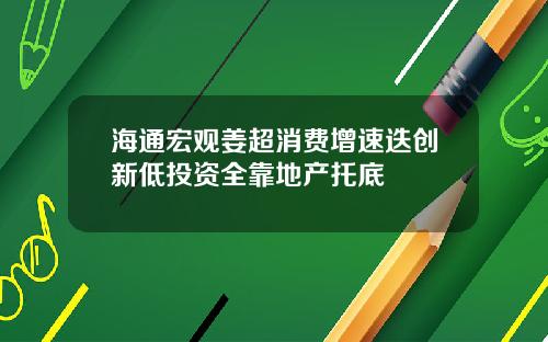 海通宏观姜超消费增速迭创新低投资全靠地产托底